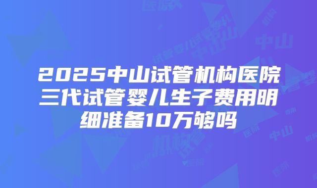2025中山试管机构医院三代试管婴儿生子费用明细准备10万够吗