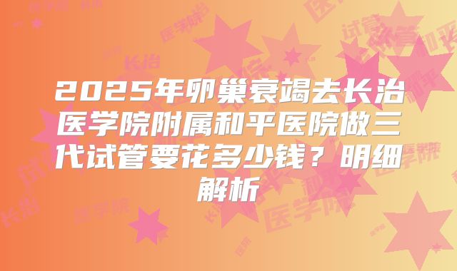 2025年卵巢衰竭去长治医学院附属和平医院做三代试管要花多少钱？明细解析