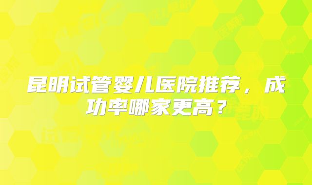 昆明试管婴儿医院推荐，成功率哪家更高？