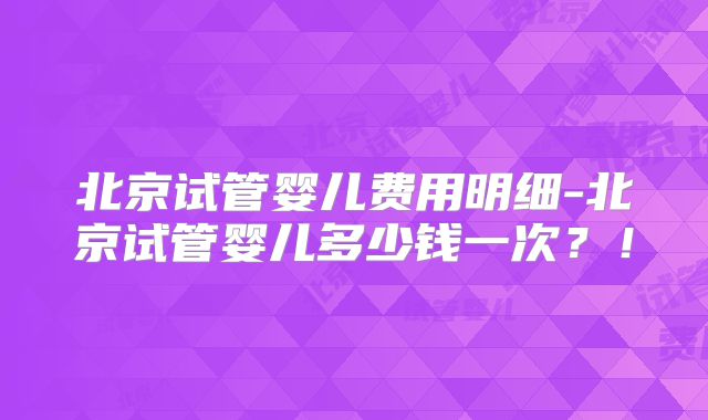 北京试管婴儿费用明细-北京试管婴儿多少钱一次？！