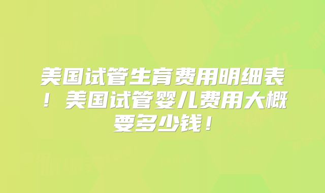 美国试管生育费用明细表！美国试管婴儿费用大概要多少钱！