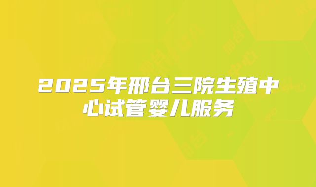 2025年邢台三院生殖中心试管婴儿服务