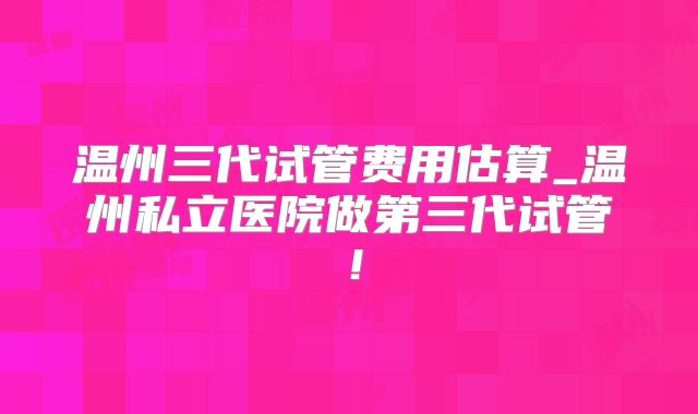 温州三代试管费用估算_温州私立医院做第三代试管！