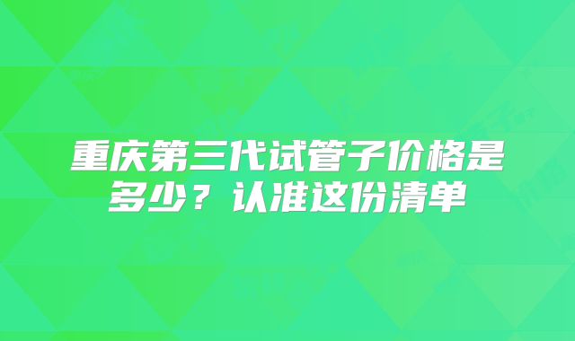 重庆第三代试管子价格是多少？认准这份清单