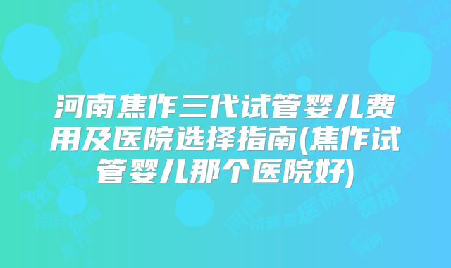 河南焦作三代试管婴儿费用及医院选择指南(焦作试管婴儿那个医院好)