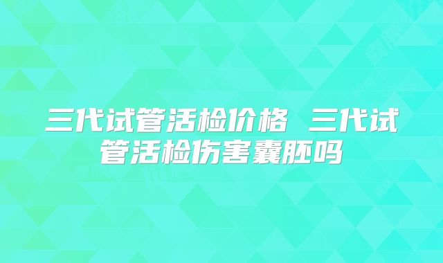 三代试管活检价格 三代试管活检伤害囊胚吗