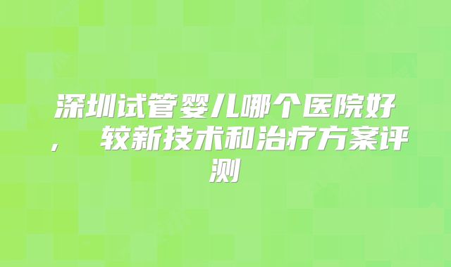 深圳试管婴儿哪个医院好， 较新技术和治疗方案评测