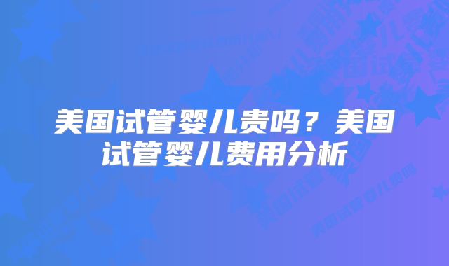 美国试管婴儿贵吗？美国试管婴儿费用分析
