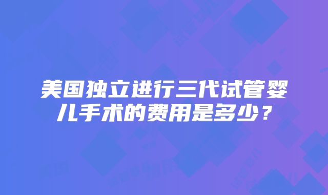 美国独立进行三代试管婴儿手术的费用是多少？