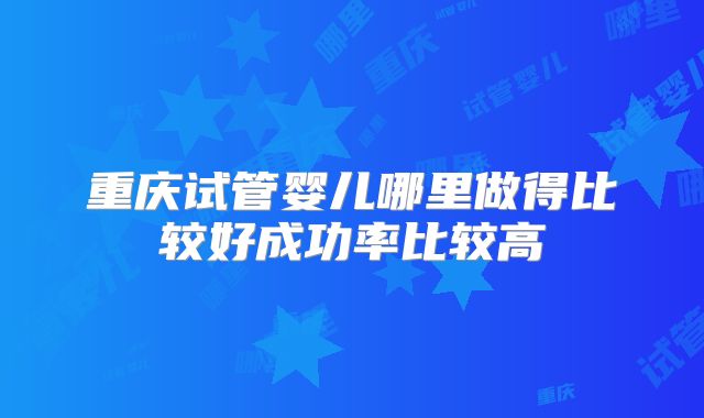 重庆试管婴儿哪里做得比较好成功率比较高