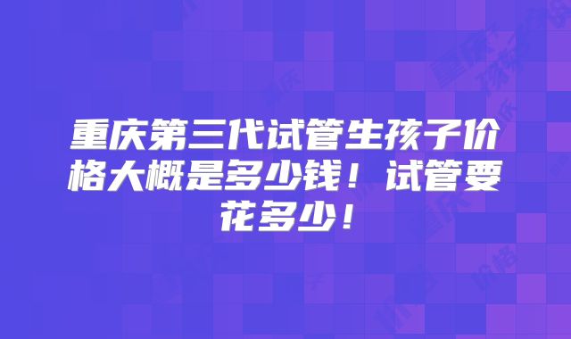 重庆第三代试管生孩子价格大概是多少钱!试管要花多少!
