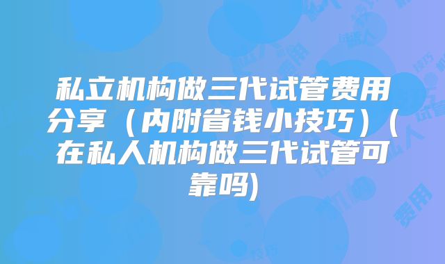 私立机构做三代试管费用分享（内附省钱小技巧）(在私人机构做三代试管可靠吗)