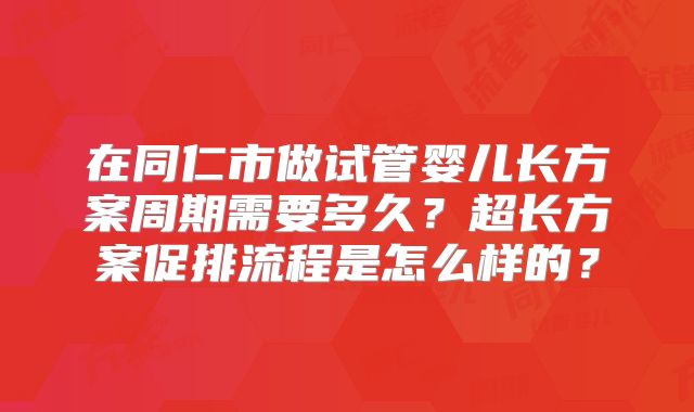 在同仁市做试管婴儿长方案周期需要多久？超长方案促排流程是怎么样的？