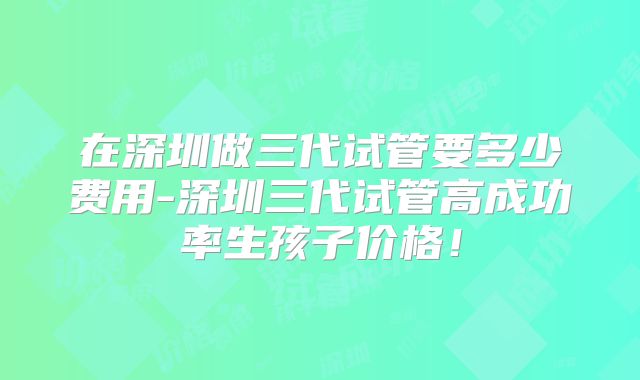 在深圳做三代试管要多少费用-深圳三代试管高成功率生孩子价格！