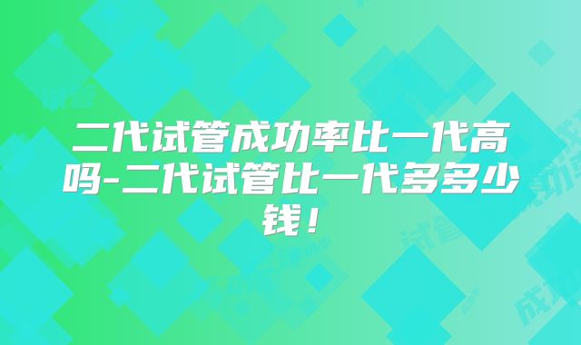 二代试管成功率比一代高吗-二代试管比一代多多少钱！