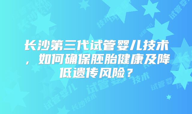 长沙第三代试管婴儿技术，如何确保胚胎健康及降低遗传风险？