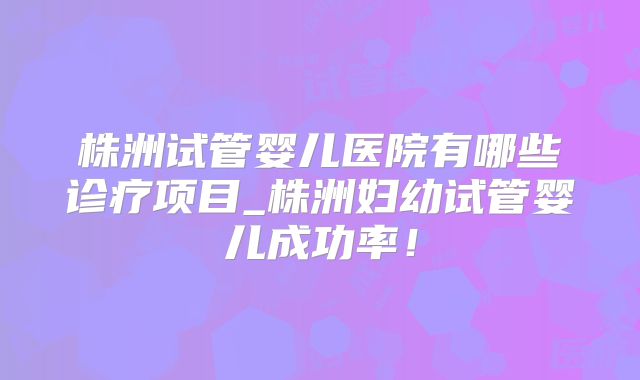 株洲试管婴儿医院有哪些诊疗项目_株洲妇幼试管婴儿成功率！
