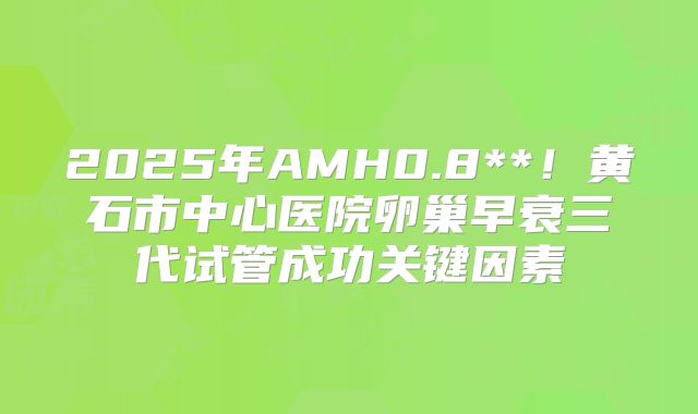 2025年AMH0.8**！黄石市中心医院卵巢早衰三代试管成功关键因素