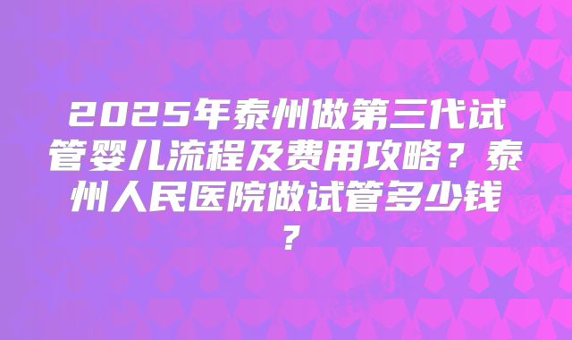 2025年泰州做第三代试管婴儿流程及费用攻略？泰州人民医院做试管多少钱？