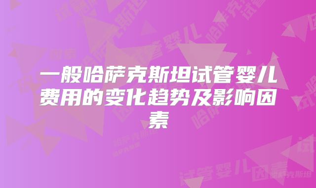 一般哈萨克斯坦试管婴儿费用的变化趋势及影响因素