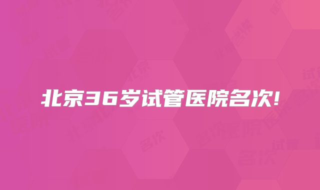 北京36岁试管医院名次!