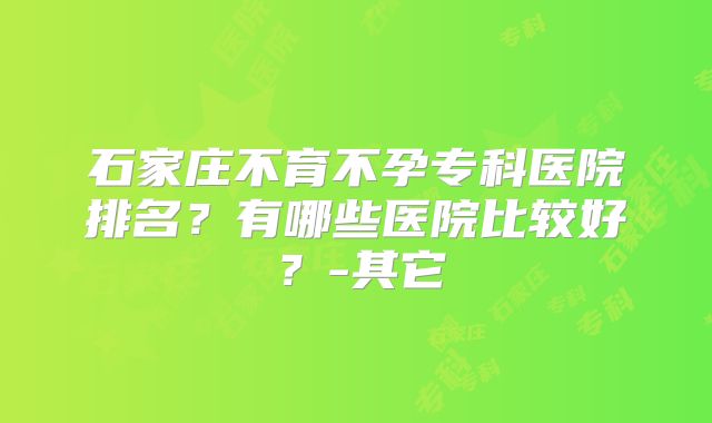 石家庄不育不孕专科医院排名?有哪些医院比较好?-其它