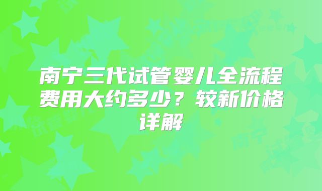 南宁三代试管婴儿全流程费用大约多少？较新价格详解