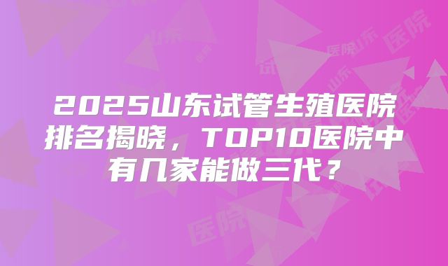 2025山东试管生殖医院排名揭晓，TOP10医院中有几家能做三代？