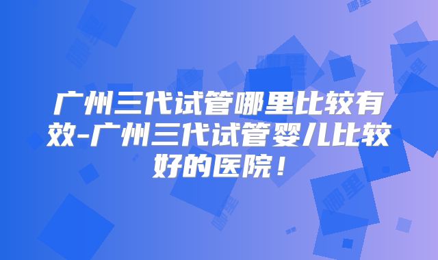 广州三代试管哪里比较有效-广州三代试管婴儿比较好的医院！