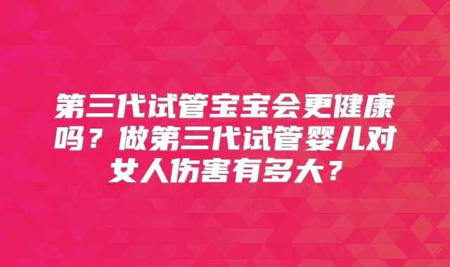 第三代试管宝宝会更健康吗？做第三代试管婴儿对女人伤害有多大？