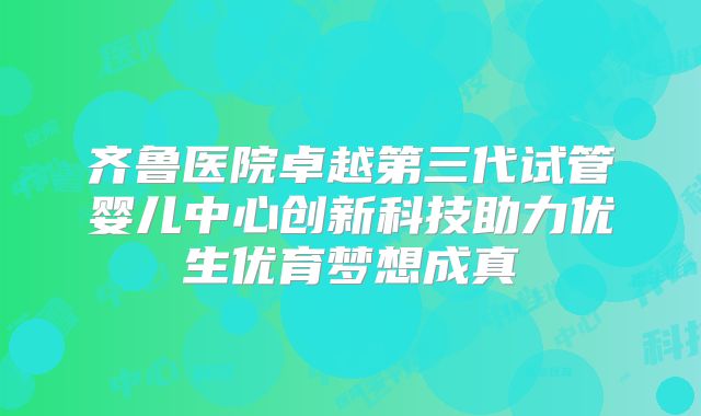 齐鲁医院卓越第三代试管婴儿中心创新科技助力优生优育梦想成真