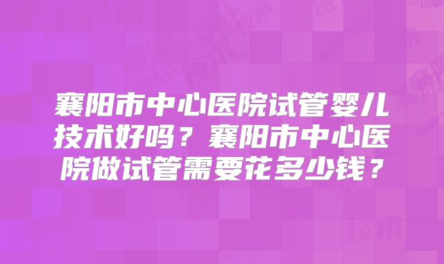 襄阳市中心医院试管婴儿技术好吗？襄阳市中心医院做试管需要花多少钱？