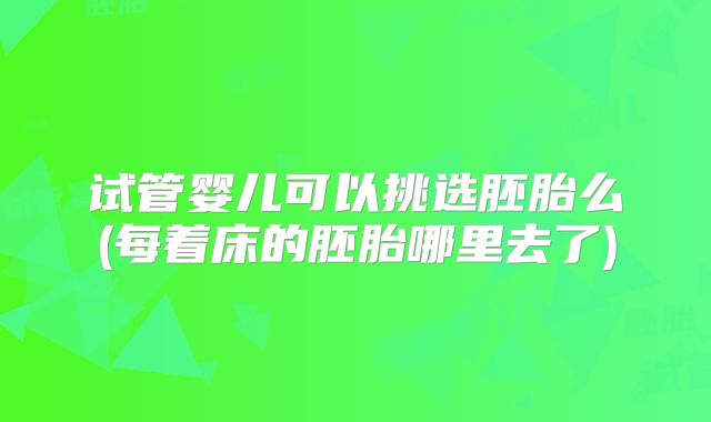 试管婴儿可以挑选胚胎么(每着床的胚胎哪里去了)
