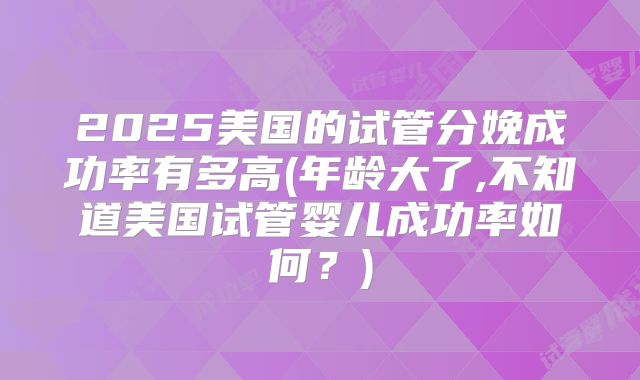 2025美国的试管分娩成功率有多高(年龄大了,不知道美国试管婴儿成功率如何？)