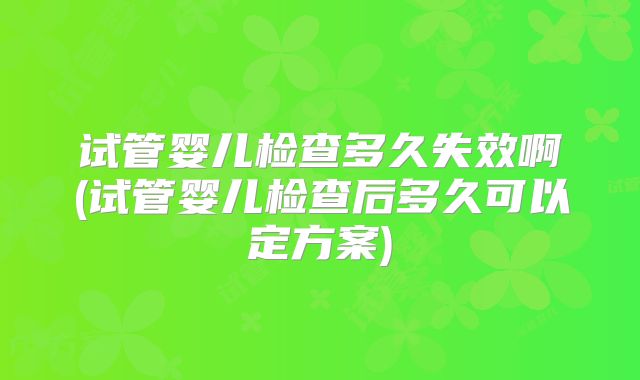 试管婴儿检查多久失效啊(试管婴儿检查后多久可以定方案)