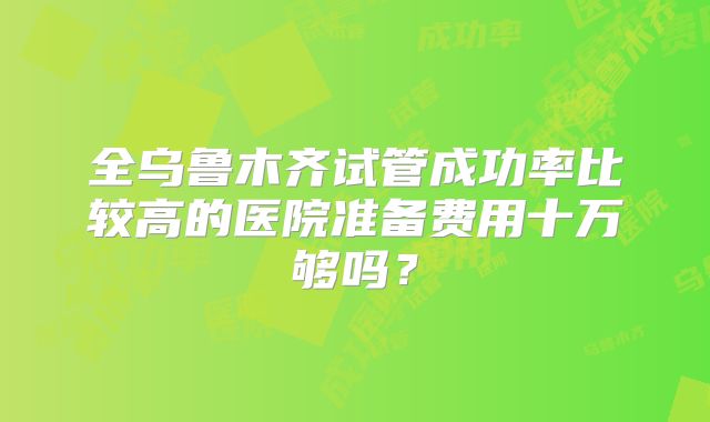 全乌鲁木齐试管成功率比较高的医院准备费用十万够吗？