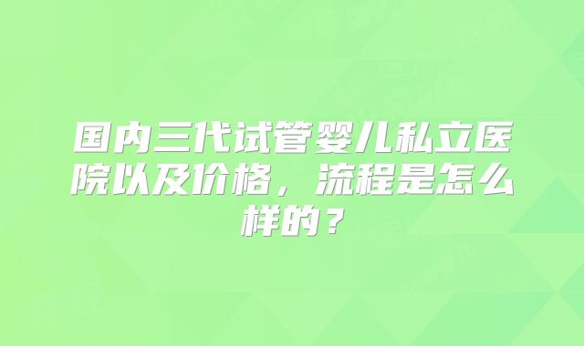 国内三代试管婴儿私立医院以及价格，流程是怎么样的？