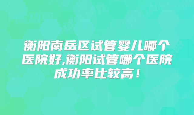 衡阳南岳区试管婴儿哪个医院好,衡阳试管哪个医院成功率比较高！