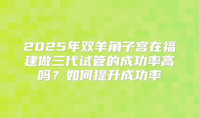 2025年双羊角子宫在福建做三代试管的成功率高吗？如何提升成功率