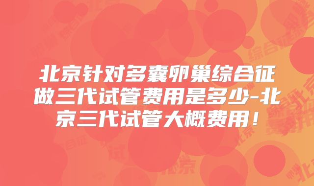 北京针对多囊卵巢综合征做三代试管费用是多少-北京三代试管大概费用！