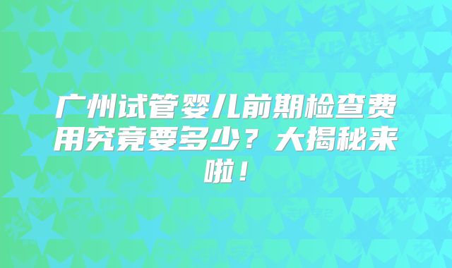 广州试管婴儿前期检查费用究竟要多少？大揭秘来啦！