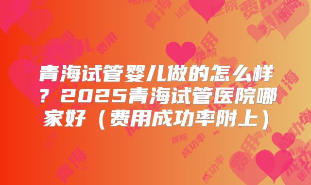 青海试管婴儿做的怎么样？2025青海试管医院哪家好（费用成功率附上）