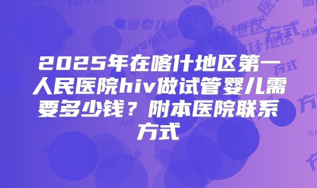 2025年在喀什地区第一人民医院hiv做试管婴儿需要多少钱?附本医院联系方式