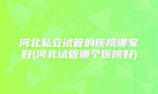 河北私立试管的医院哪家好(河北试管哪个医院好)