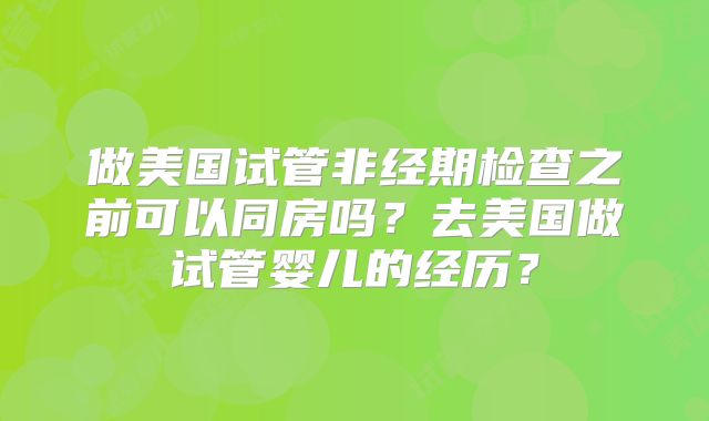 做美国试管非经期检查之前可以同房吗？去美国做试管婴儿的经历？