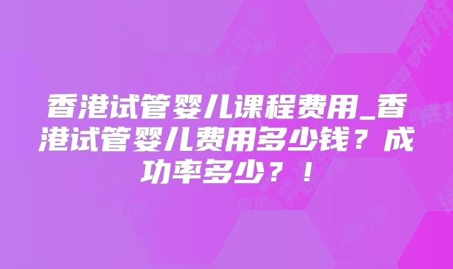 香港试管婴儿课程费用_香港试管婴儿费用多少钱?成功率多少?!