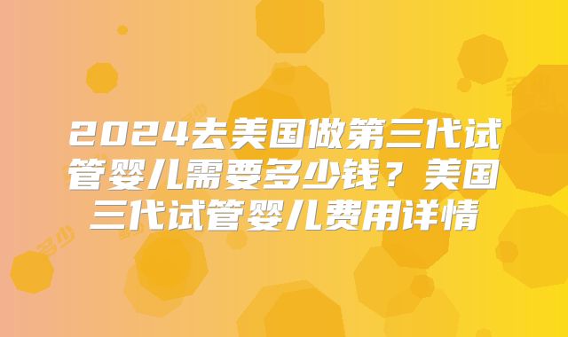 2024去美国做第三代试管婴儿需要多少钱？美国三代试管婴儿费用详情