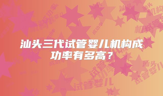 汕头三代试管婴儿机构成功率有多高？