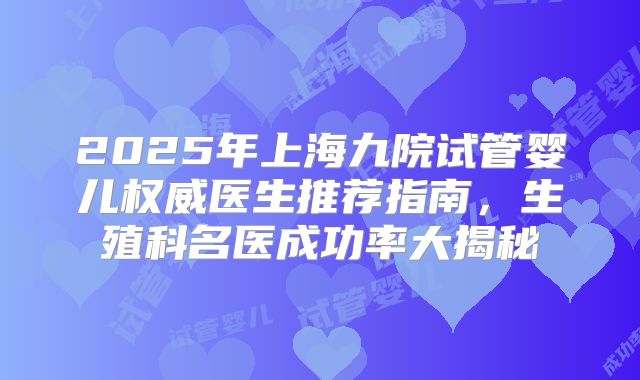 2025年上海九院试管婴儿权威医生推荐指南，生殖科名医成功率大揭秘