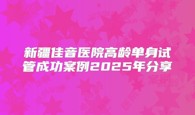 新疆佳音医院高龄单身试管成功案例2025年分享